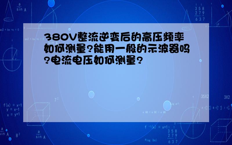 380V整流逆变后的高压频率如何测量?能用一般的示波器吗?电流电压如何测量?