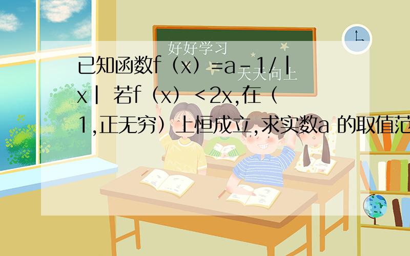 已知函数f（x）=a-1/|x| 若f（x）＜2x,在（1,正无穷）上恒成立,求实数a 的取值范围