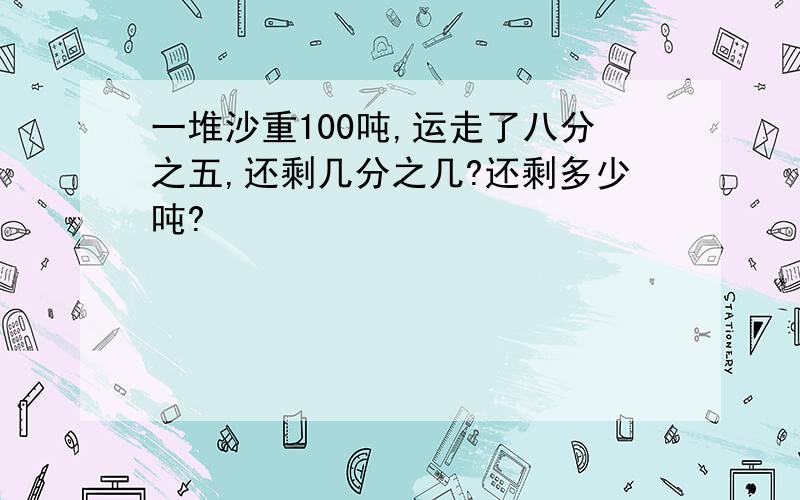 一堆沙重100吨,运走了八分之五,还剩几分之几?还剩多少吨?