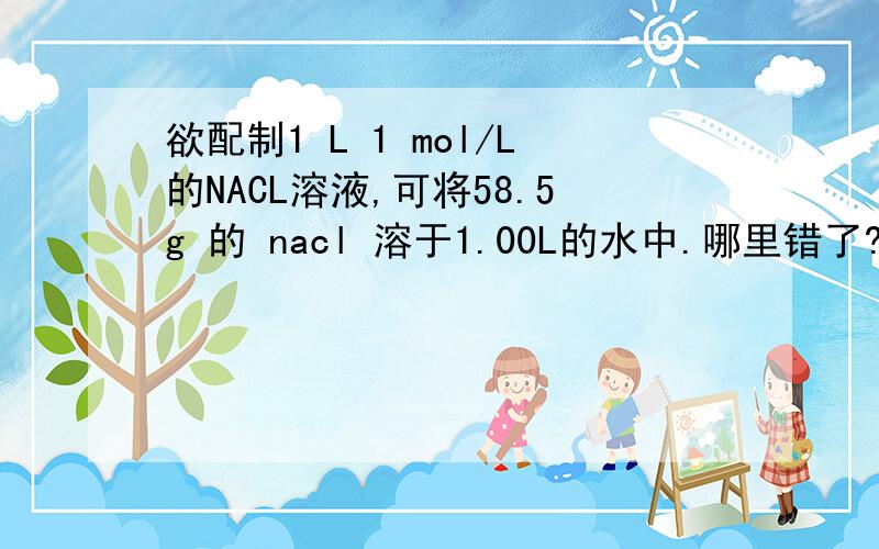 欲配制1 L 1 mol/L的NACL溶液,可将58.5g 的 nacl 溶于1.00L的水中.哪里错了?