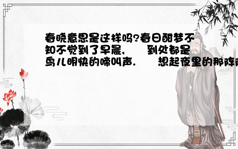 春晓意思是这样吗?春日酣梦不知不觉到了早晨,　　到处都是鸟儿明快的啼叫声.　　想起夜里的那阵阵风雨声,　　感叹不知多少花