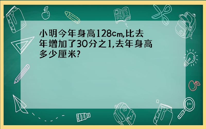 小明今年身高128cm,比去年增加了30分之1,去年身高多少厘米?