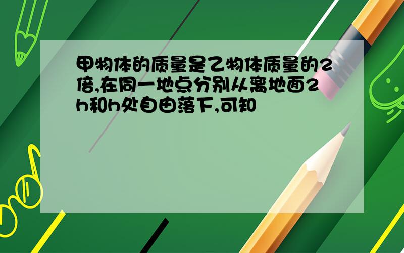 甲物体的质量是乙物体质量的2倍,在同一地点分别从离地面2h和h处自由落下,可知