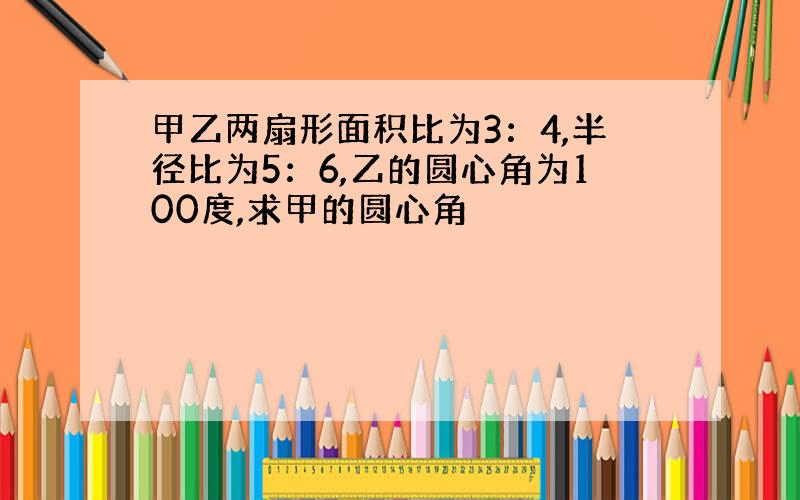 甲乙两扇形面积比为3：4,半径比为5：6,乙的圆心角为100度,求甲的圆心角