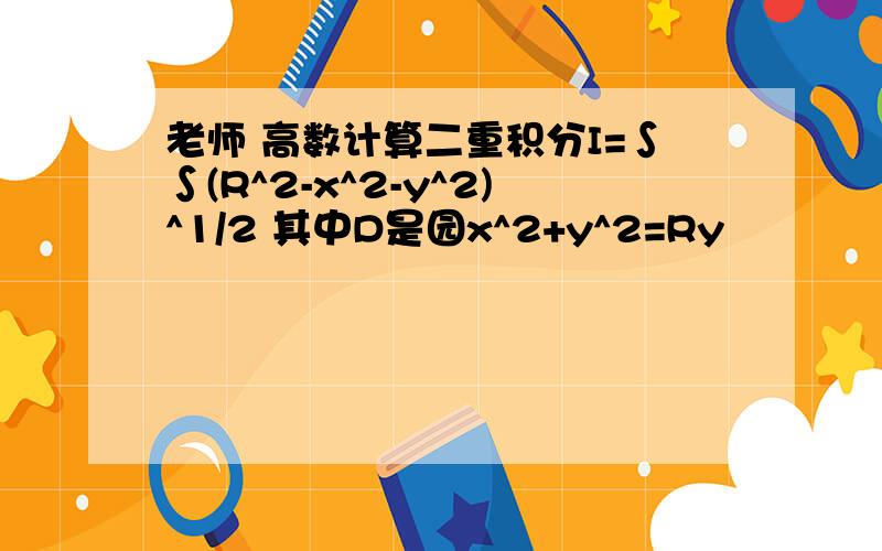 老师 高数计算二重积分I=∫∫(R^2-x^2-y^2)^1/2 其中D是园x^2+y^2=Ry