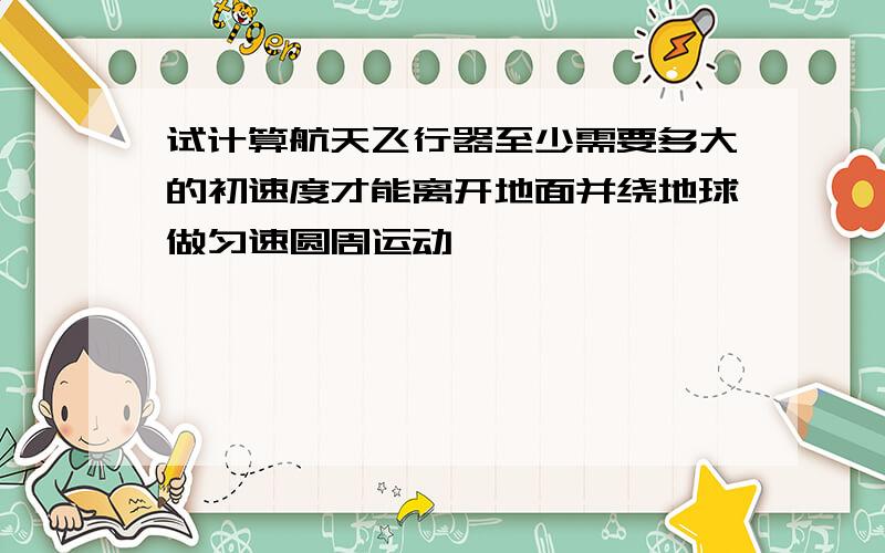 试计算航天飞行器至少需要多大的初速度才能离开地面并绕地球做匀速圆周运动
