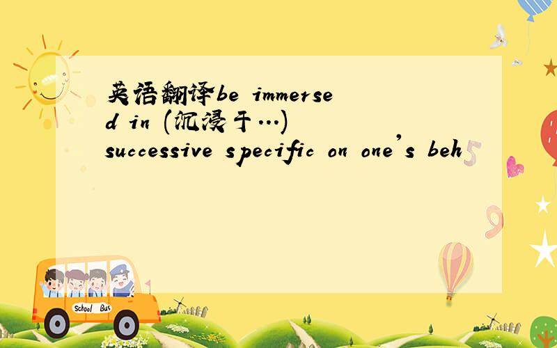 英语翻译be immersed in (沉浸于...) successive specific on one's beh