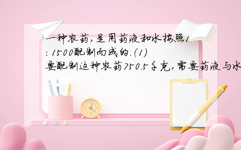 一种农药,是用药液和水按照1：1500配制而成的.（1）要配制这种农药750.5千克,需要药液与水各多少千克