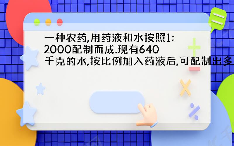 一种农药,用药液和水按照1:2000配制而成.现有640千克的水,按比例加入药液后,可配制出多少千克这种农药?