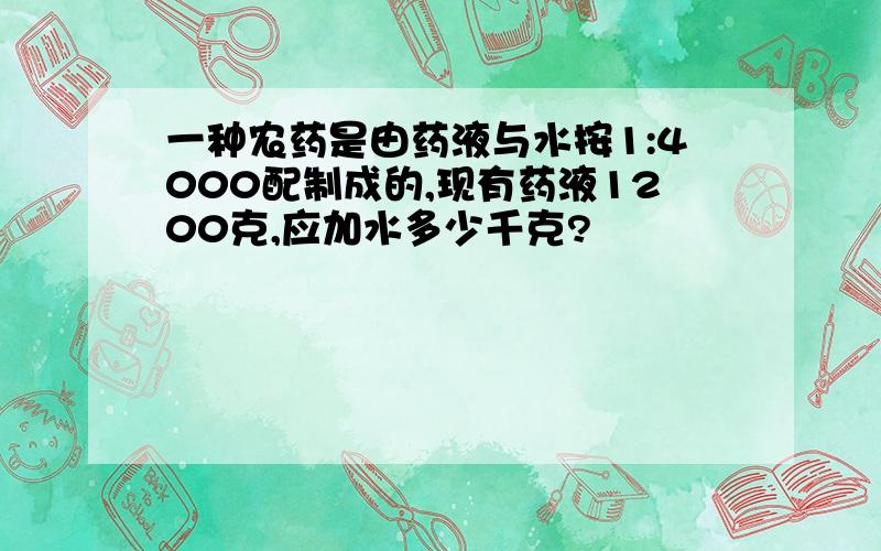 一种农药是由药液与水按1:4000配制成的,现有药液1200克,应加水多少千克?