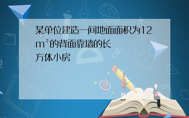 某单位建造一间地面面积为12m²的背面靠墙的长方体小房