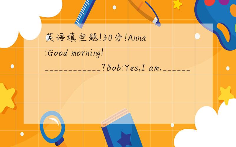 英语填空题!30分!Anna:Good morning!____________?Bob:Yes,I am.______