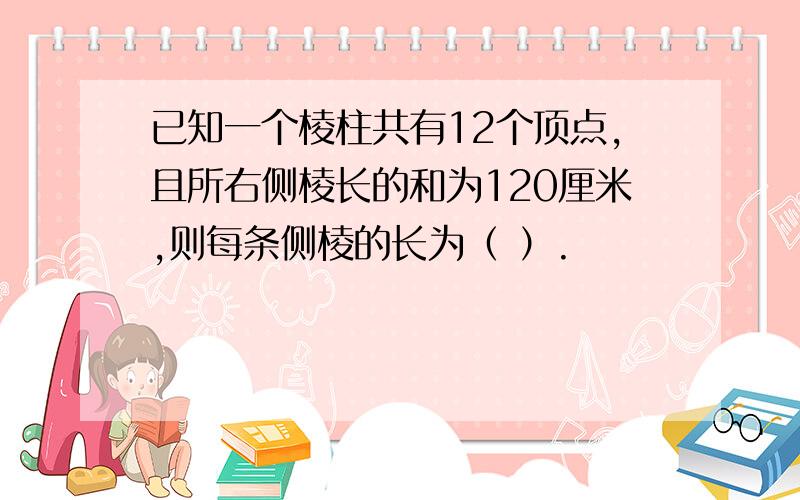 已知一个棱柱共有12个顶点,且所右侧棱长的和为120厘米,则每条侧棱的长为（ ）.