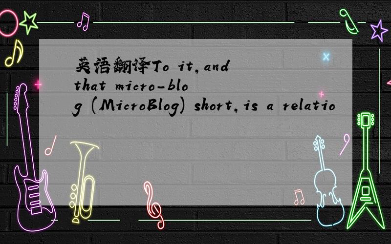 英语翻译To it,and that micro-blog (MicroBlog) short,is a relatio