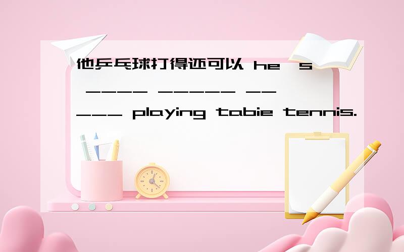 他乒乓球打得还可以 he's ____ _____ _____ playing tabie tennis.