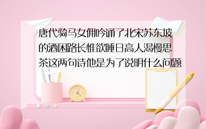 唐代骑马女佣吟诵了北宋苏东坡的酒困路长惟欲睡日高人渴慢思茶这两句诗他是为了说明什么问题