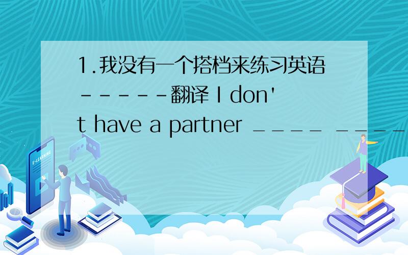 1.我没有一个搭档来练习英语-----翻译 I don't have a partner ____ ____Englis