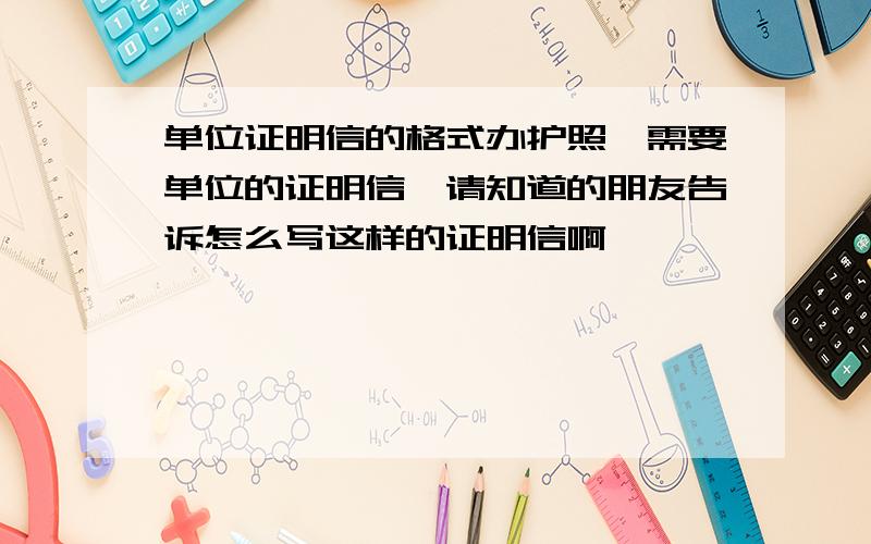 单位证明信的格式办护照,需要单位的证明信,请知道的朋友告诉怎么写这样的证明信啊,