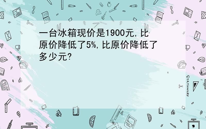 一台冰箱现价是1900元,比原价降低了5%,比原价降低了多少元?