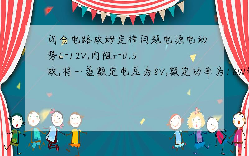 闭合电路欧姆定律问题电源电动势E=12V,内阻r=0.5欧,将一盏额定电压为8V,额定功率为16W的灯泡与一只线圈电阻为