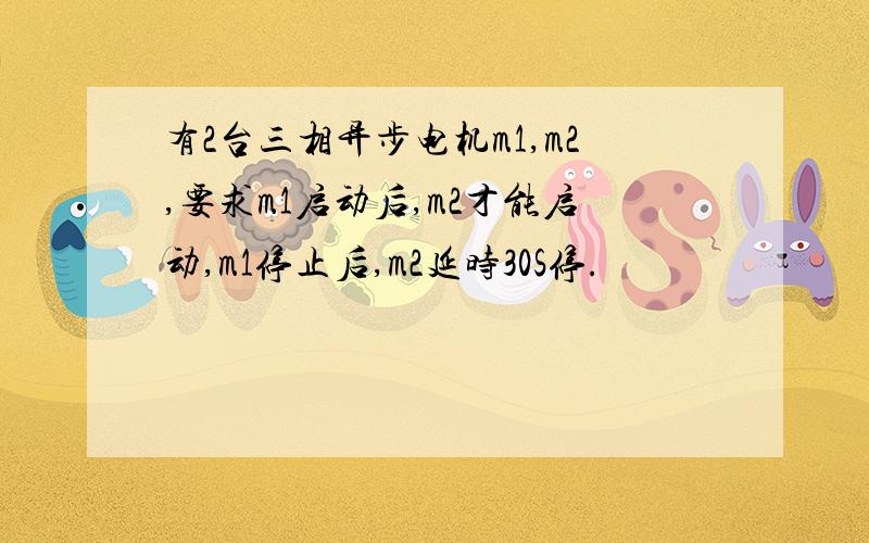 有2台三相异步电机m1,m2,要求m1启动后,m2才能启动,m1停止后,m2延时30S停.