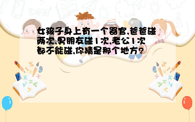 女孩子身上有一个器官,爸爸碰两次,男朋友碰1次,老公1次都不能碰,你猜是那个地方?