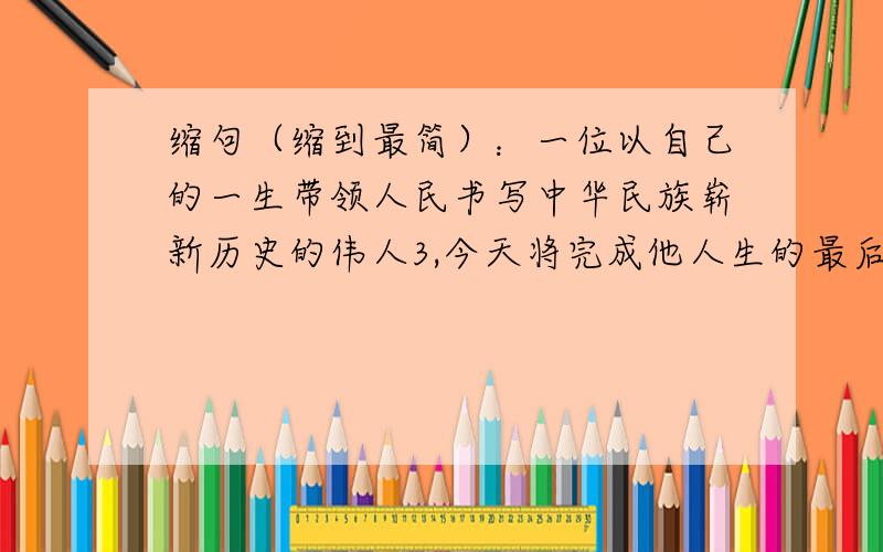 缩句（缩到最简）：一位以自己的一生带领人民书写中华民族崭新历史的伟人3,今天将完成他人生的最后一个篇章.