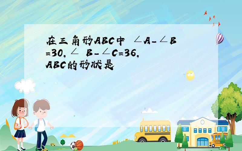 在三角形ABC中 ∠A-∠B=30,∠ B-∠C=36,ABC的形状是