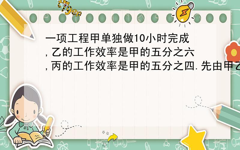 一项工程甲单独做10小时完成,乙的工作效率是甲的五分之六,丙的工作效率是甲的五分之四.先由甲乙合做3小