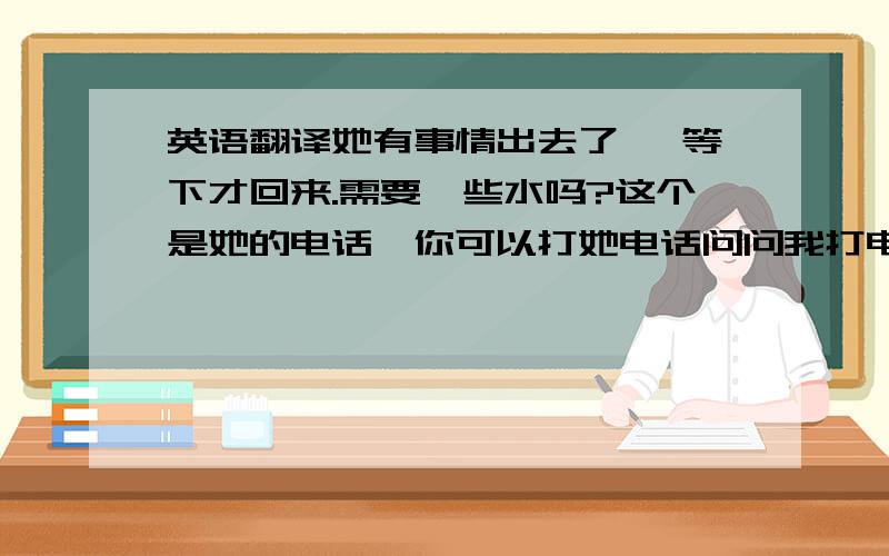 英语翻译她有事情出去了 ,等下才回来.需要一些水吗?这个是她的电话,你可以打她电话问问我打电话问问,