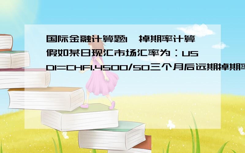 国际金融计算题1、掉期率计算假如某日现汇市场汇率为：USD1=CHF1.4500/50三个月后远期掉期率为：110/13