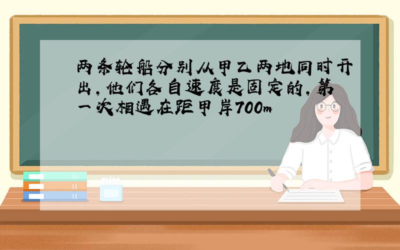 两条轮船分别从甲乙两地同时开出,他们各自速度是固定的,第一次相遇在距甲岸700m