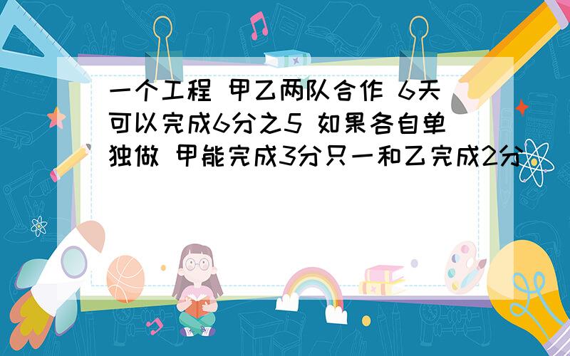 一个工程 甲乙两队合作 6天可以完成6分之5 如果各自单独做 甲能完成3分只一和乙完成2分