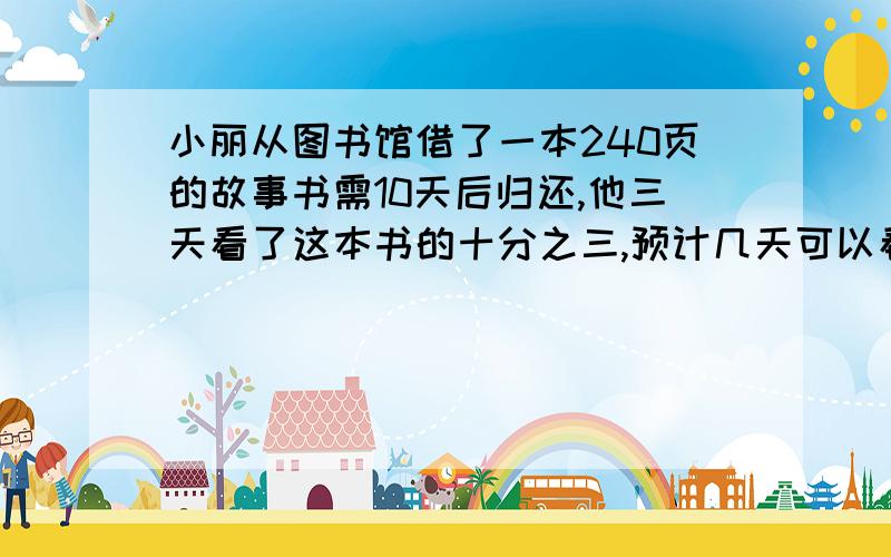 小丽从图书馆借了一本240页的故事书需10天后归还,他三天看了这本书的十分之三,预计几天可以看完