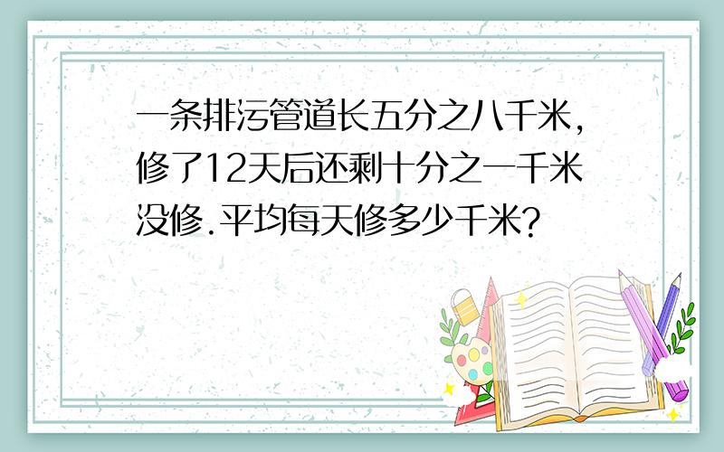 一条排污管道长五分之八千米,修了12天后还剩十分之一千米没修.平均每天修多少千米?