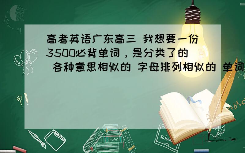 高考英语广东高三 我想要一份3500必背单词，是分类了的 各种意思相似的 字母排列相似的 单词的各种形式词性都很详细的