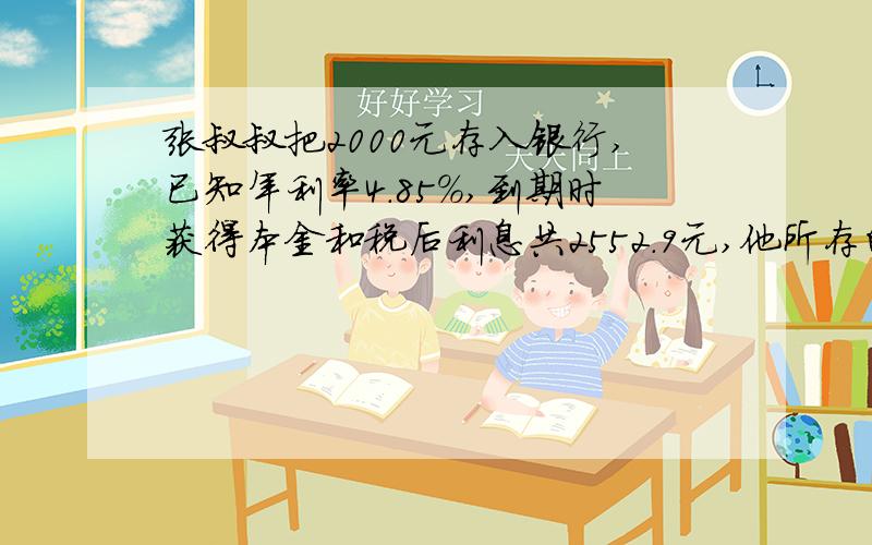 张叔叔把2000元存入银行,已知年利率4.85%,到期时获得本金和税后利息共2552.9元,他所存的定期是几年?（