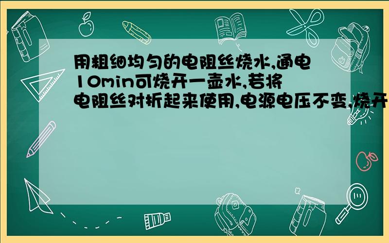 用粗细均匀的电阻丝烧水,通电10min可烧开一壶水,若将电阻丝对折起来使用,电源电压不变,烧开同样一壶水的时间是?(说明