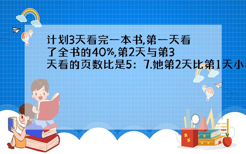 计划3天看完一本书,第一天看了全书的40%,第2天与第3天看的页数比是5：7.她第2天比第1天小看了30页,求几