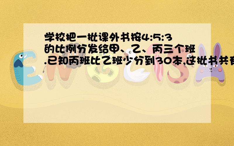 学校把一批课外书按4:5:3的比例分发给甲、乙、丙三个班.已知丙班比乙班少分到30本,这批书共有多少本?