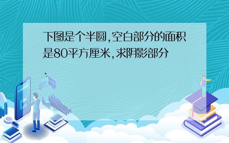 下图是个半圆,空白部分的面积是80平方厘米,求阴影部分 .