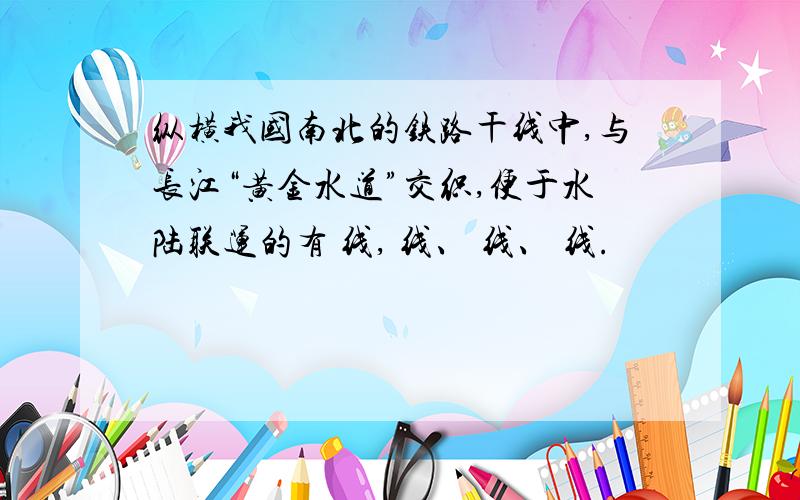 纵横我国南北的铁路干线中,与长江“黄金水道”交织,便于水陆联运的有 线, 线、 线、 线.