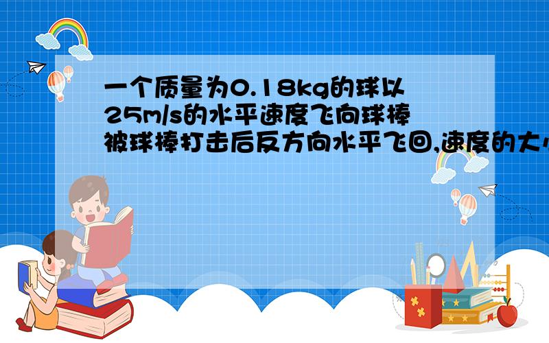 一个质量为0.18kg的球以25m/s的水平速度飞向球棒被球棒打击后反方向水平飞回,速度的大小为45m/s(1)球的初动