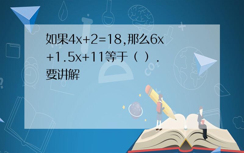 如果4x+2=18,那么6x+1.5x+11等于（ ）.要讲解