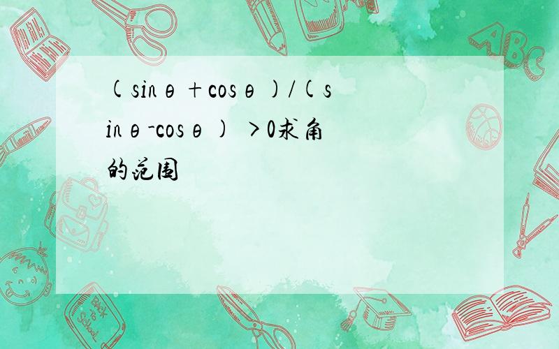 (sinθ+cosθ)/(sinθ-cosθ) >0求角的范围