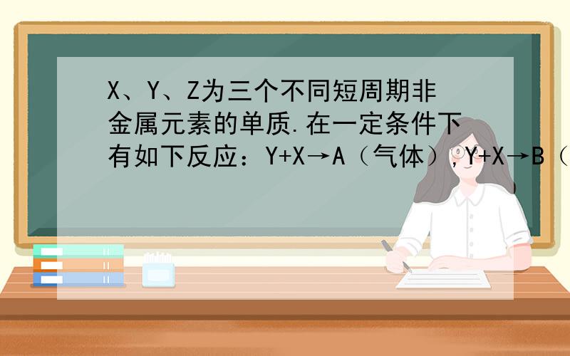 X、Y、Z为三个不同短周期非金属元素的单质.在一定条件下有如下反应：Y+X→A（气体）,Y+X→B（气体）