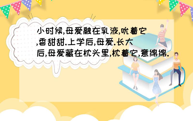 小时候,母爱融在乳液,吮着它,香甜甜.上学后,母爱.长大后,母爱藏在枕头里,枕着它,意绵绵.