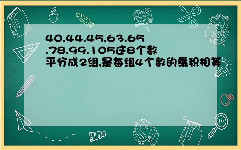 40.44.45.63.65.78.99.105这8个数平分成2组,是每组4个数的乘积相等