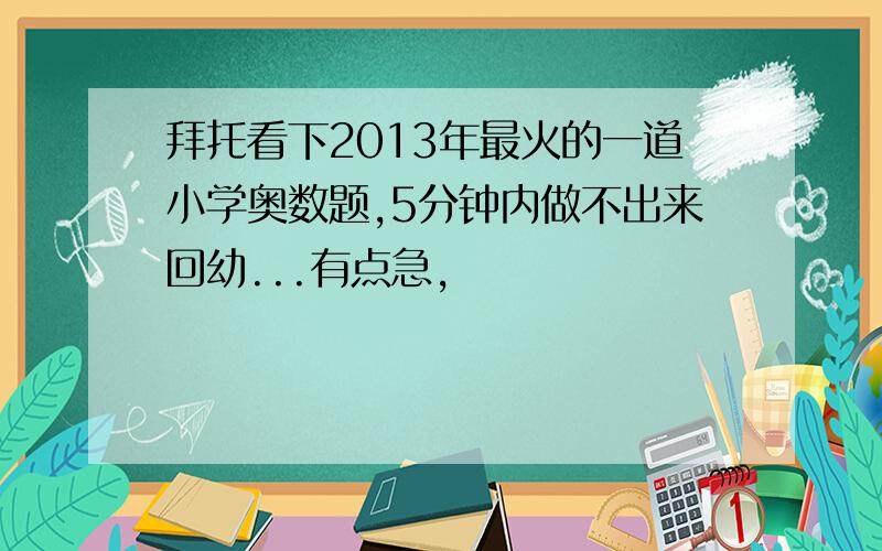 拜托看下2013年最火的一道小学奥数题,5分钟内做不出来回幼...有点急,