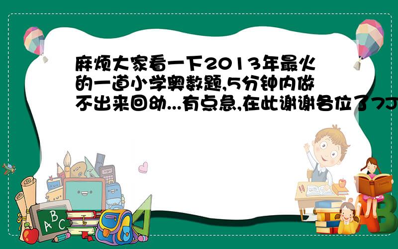 麻烦大家看一下2013年最火的一道小学奥数题,5分钟内做不出来回幼...有点急,在此谢谢各位了7J